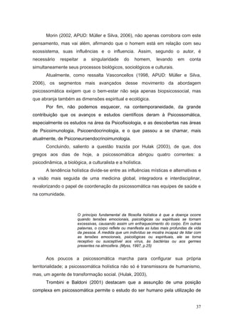 Morin (2002, APUD: Müller e Silva, 2006), não apenas corrobora com este
pensamento, mas vai além, afirmando que o homem está em relação com seu
ecossistema, suas influências e o influencia. Assim, segundo o autor, é
necessário    respeitar   a   singularidade      do    homem,      levando     em     conta
simultaneamente seus processos biológicos, sociológicos e culturais.
       Atualmente, como ressalta Vasconcellos (1998, APUD: Müller e Silva,
2006), os segmentos mais avançados desse movimento da abordagem
psicossomática exigem que o bem-estar não seja apenas biopsicossocial, mas
que abranja também as dimensões espiritual e ecológica.
       Por fim, não podemos esquecer, na contemporaneidade, da grande
contribuição que os avanços e estudos científicos deram à Psicossomática,
especialmente os estudos na área da Psicofisiologia, e as descobertas nas áreas
de Psicoimunologia, Psicoendocrinologia, e o que passou a se chamar, mais
atualmente, de Psiconeuroendocrinoimunologia.
       Concluindo, saliento a questão trazida por Hulak (2003), de que, dos
gregos aos dias de hoje, a psicossomática abrigou quatro correntes: a
psicodinâmica, a biológica, a culturalista e a holística.
       A tendência holística divide-se entre as influências místicas e alternativas e
a visão mais seguida de uma medicina global, integradora e interdisciplinar,
revalorizando o papel de coordenação da psicossomática nas equipes de saúde e
na comunidade.



                       O princípio fundamental da filosofia holística é que a doença ocorre
                       quando tensões emocionais, psicológicas ou espirituais se tornam
                       excessivas, causando assim um enfraquecimento do corpo. Em outras
                       palavras, o corpo reflete ou manifesta as lutas mais profundas da vida
                       da pessoa. À medida que um indivíduo se mostra incapaz de lidar com
                       as tensões emocionais, psicológicas ou espirituais, ele se torna
                       receptivo ou susceptível aos vírus, às bactérias ou aos germes
                       presentes na atmosfera. (Myss, 1997, p.25)


       Aos poucos a psicossomática marcha para configurar sua própria
territorialidade; a psicossomática holística não só é transmissora de humanismo,
mas, um agente de transformação social. (Hulak, 2003),
       Trombini e Baldoni (2001) destacam que a assunção de uma posição
complexa em psicossomática permite o estudo do ser humano pela utilização de


                                                                                          37
 