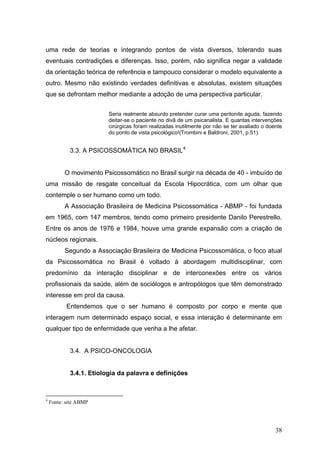 uma rede de teorias e integrando pontos de vista diversos, tolerando suas
eventuais contradições e diferenças. Isso, porém, não significa negar a validade
da orientação teórica de referência e tampouco considerar o modelo equivalente a
outro. Mesmo não existindo verdades definitivas e absolutas, existem situações
que se defrontam melhor mediante a adoção de uma perspectiva particular.


                         Seria realmente absurdo pretender curar uma peritonite aguda, fazendo
                         deitar-se o paciente no divã de um psicanalista. E quantas intervenções
                         cirúrgicas foram realizadas inutilmente por não se ter avaliado o doente
                         do ponto de vista psicológico!(Trombini e Baldroni, 2001, p.51).


            3.3. A PSICOSSOMÁTICA NO BRASIL 4


          O movimento Psicossomático no Brasil surgir na década de 40 - imbuído de
uma missão de resgate conceitual da Escola Hipocrática, com um olhar que
contemple o ser humano como um todo.
          A Associação Brasileira de Medicina Psicossomática - ABMP - foi fundada
em 1965, com 147 membros, tendo como primeiro presidente Danilo Perestrello.
Entre os anos de 1976 e 1984, houve uma grande expansão com a criação de
núcleos regionais.
          Segundo a Associação Brasileira de Medicina Psicossomática, o foco atual
da Psicossomática no Brasil é voltado à abordagem multidisciplinar, com
predomínio da interação disciplinar e de interconexões entre os vários
profissionais da saúde, além de sociólogos e antropólogos que têm demonstrado
interesse em prol da causa.
           Entendemos que o ser humano é composto por corpo e mente que
interagem num determinado espaço social, e essa interação é determinante em
qualquer tipo de enfermidade que venha a lhe afetar.


            3.4. A PSICO-ONCOLOGIA


            3.4.1. Etiologia da palavra e definições



4
    Fonte: site ABMP




                                                                                              38
 