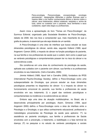 Psico-oncologia,    Psicooncologia,    oncopsicologia,    oncologia
                    psicossocial... designações diferentes e grafias diversas para a
                    mesma idéia: a do melhor conhecimento teórico e técnico sobre o
                    câncer, seus tratamentos, efeitos colaterais, seqüelas e, acima de
                    tudo, sobre os cuidados com o paciente, seus familiares e seus
                    cuidadores, sejam eles leigos ou profissionais.

      Assim inicia a apresentação do livro “Temas em Psico-Oncologia”, da
Summus Editorial, organizado pela Sociedade Brasileira de Psico-Oncologia,
datado de 2008. Isto nos leva a compreender que, mais importante do que a
grafia da palavra, é essencial que ela seja dotada de um sentido.
      A Psico-Oncologia é uma área de interface que busca estudar as duas
dimensões psicológicas do câncer, sendo elas, segundo Holland (1989, apud
Angerami- Camon 2000), o impacto do câncer na função psicológica do paciente,
na sua família e nos profissionais de saúde que o cuidam, bem como o papel que
as variáveis psicológicas e comportamentais possam ter no risco do câncer e na
sobrevivência a este.
      Ela constitui-se em uma área do conhecimento da psicologia da saúde,
aplicada aos cuidados com o paciente com câncer, sua família e os profissionais
envolvidos no seu tratamento. (Veit e Carvalho, 2008)
      Jimmie Holland (1989, Apud Veit e Carvalho 2008), fundadora da IPOS
(International Psycho-Oncology Society), define a Psico-Oncologia como uma
subespecialidade da Oncologia, que procura estudar as duas dimensões
psicológicas presentes no diagnóstico do câncer: 1) o impacto do câncer no
funcionamento emocional do paciente, sua família e profissionais de saúde
envolvidos em seu tratamento; 2) o papel das variáveis psicológicas e
comportamentais na incidência e na sobrevivência ao câncer.
      Embora seja uma área de atuação multidisciplinar, no Brasil, ela é
desenvolvida principalmente por psicólogos. Assim, Gimenes (1994, apud
Angerami 2000) definiu a Psico-Oncologia como a área de interface entre a
Psicologia e a Oncologia, e que utiliza conhecimento educacional, profissional e
metodológico provenientes da Psicologia da saúde para aplicá-lo: 1º) na
assistência ao paciente oncológico, sua família e profissionais de Saúde
envolvidos com a prevenção, o tratamento, a reabilitação e a fase terminal da
doença; 2º) na pesquisa e no estudo de variáveis psicológicas e sociais



                                                                                    39
 