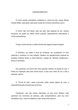 AGRADECIMENTOS




      À minha querida orientadora, professora e, acima de tudo, amiga, Marisa
Campio Müller, pela ajuda, pelo apoio e pelo ser humano maravilhoso que é.




      À minha mãe Ana Maria, pelo seu jeito todo especial de ser, sempre
buscando me ajudar da melhor forma possível, especialmente alimentando a
minha autoconfiança.




      À toda a minha família, a melhor família que alguém poderia desejar!




      À CliniOnco, por estes 5 anos de confiança, por acreditarem no meu
potencial e confiarem no meu trabalho. Destaco um agradecimento especial às
queridas Cristiane Bueno e Carla Mannino, amigas de “almoços terapêuticos”,
trocas e confissões.




      Aos pacientes, por terem sido meus grandes mestres na escola da vida, e
fontes de inspiração para esta minha busca, e para meu modo de ver a vida e
repensar valores.




      À “Turma do bem”, pelas conversas, pelas saídas depois da aula, e
especialmente pela amizade que se formou.




      Finalmente, mas não menos importante, ao meu amor Stefano, pela
paciência nos momentos de estresse, pelo companheirismo, pelo seu amor
verdadeiro e por, mesmo à distância, estar sempre tão próximo!


                                                                             4
 