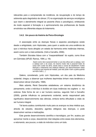 relevantes para a compreensão da incidência, da recuperação e do tempo de
sobrevida após diagnóstico de câncer; 3º) na organização de serviços oncológicos
que visem o atendimento integral ao paciente (físico e psicológico), enfatizando
de modo especial à formação e o aprimoramento dos profissionais de Saúde
envolvidos nas diferentes etapas do tratamento.


      3.4.2. Um pouco da história da Psico-Oncologia


      A associação entre as doenças físicas e aspectos psicológicos existe
desde a antigüidade, com Hipócrates, para quem a saúde era uma evidência de
que o indivíduo havia atingido um estado de harmonia entre instâncias internas,
assim como com o meio ambiente. (Veit e Carvalho, 2008).
      Também Sócrates lidava com a “inseparabilidade” do sujeito, como lê-se
em Cármides (APUD: Ramos, 1994, p. 18):
                        Assim como não é possível tentar a cura dos olhos sem a cabeça, nem
                       a cabeça sem a do corpo, do mesmo modo não é possível tratar do
                       corpo sem cuidar da alma, sendo essa a causa de desafiarem muitas
                       doenças o tratamento dos médicos helenos, por desconhecerem estes
                       o conjunto que importa ser tratado, pois não pode ir bem a parte quando
                       vai mal o todo (...)

      Galeno, considerado, junto com Hipócrates, um dos pais da Medicina
ocidental, chegou a observar que mulheres deprimidas tinham mais tendência a
desenvolver câncer (Carvalho, 1998).
      Mais adiante, René Descartes estabeleceu um sistema dicotômico de
pensamento, onde o indivíduo é dividido em duas instâncias res cogitans e res
extensa. Esta forma de ver o ser humano exerceu, segundo Veit e Carvalho
(2008), grande influência no pensamento ocidental, sendo responsável pelo
significativo desenvolvimento das ciências, embora tenha dificultado a visão do
ser humano integral.
      Tal teoria acabou contribuindo muito para os avanços na área médica que,
através de estudos, descobriu agentes etilógicos das doenças, e pode
desenvolver vacinas e medicações.
      Este grande desenvolvimento científico e tecnológico, por fim, acabou por
aproximar mente e corpo, descobrindo inter-relações entre esses dois elementos,
e retomando, aos poucos, a visão do indivíduo como um todo.


                                                                                           40
 