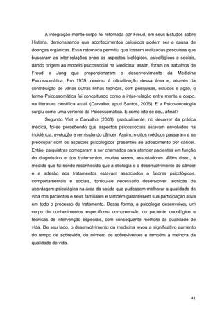 A integração mente-corpo foi retomada por Freud, em seus Estudos sobre
Histeria, demonstrando que acontecimentos psíquicos podem ser a causa de
doenças orgânicas. Essa retomada permitiu que fossem realizadas pesquisas que
buscaram as inter-relações entre os aspectos biológicos, psicológicos e sociais,
dando origem ao modelo psicossocial na Medicina; assim, foram os trabalhos de
Freud    e   Jung    que   proporcionaram   o   desenvolvimento    da    Medicina
Psicossomática. Em 1939, ocorreu à oficialização dessa área e, através da
contribuição de várias outras linhas teóricas, com pesquisas, estudos e ação, o
termo Psicossomática foi conceituado como a inter-relação entre mente e corpo,
na literatura científica atual. (Carvalho, apud Santos, 2005). E a Psico-oncologia
surgiu como uma vertente da Psicossomática. E como isto se deu, afinal?
        Segundo Viet e Carvalho (2008), gradualmente, no decorrer da prática
médica, foi-se percebendo que aspectos psicossociais estavam envolvidos na
incidência, evolução e remissão do câncer. Assim, muitos médicos passaram a se
preocupar com os aspectos psicológicos presentes ao adoecimento por câncer.
Então, psiquiatras começaram a ser chamados para atender pacientes em função
do diagnóstico e dos tratamentos, muitas vezes, assustadores. Além disso, à
medida que foi sendo reconhecido que a etiologia e o desenvolvimento do câncer
e a adesão aos tratamentos estavam associados a fatores psicológicos,
comportamentais e sociais, tornou-se necessário desenvolver técnicas de
abordagem psicológica na área da saúde que pudessem melhorar a qualidade de
vida dos pacientes e seus familiares e também garantissem sua participação ativa
em todo o processo de tratamento. Dessa forma, a psicologia desenvolveu um
corpo de conhecimentos específicos- compreensão do paciente oncológico e
técnicas de intervenção especiais, com conseqüente melhora da qualidade de
vida. De seu lado, o desenvolvimento da medicina levou a significativo aumento
do tempo de sobrevida, do número de sobreviventes e também à melhora da
qualidade de vida.




                                                                               41
 