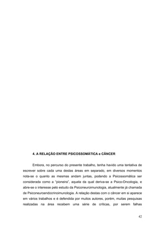 4. A RELAÇÃO ENTRE PSICOSSOMÁTICA e CÂNCER


      Embora, no percurso do presente trabalho, tenha havido uma tentativa de
escrever sobre cada uma destas áreas em separado, em diversos momentos
nota-se o quanto as mesmas andam juntas, podendo a Psicossomática ser
considerada como a “pioneira”, aquela da qual deriva-se a Psico-Oncologia, e
abre-se o interesse pelo estudo da Psiconeuroimunologia, atualmente já chamada
de Psiconeuroendocrinoimunologia. A relação destas com o câncer em si aparece
em vários trabalhos e é defendida por muitos autores, porém, muitas pesquisas
realizadas na área recebem uma série de críticas, por serem falhas


                                                                           42
 