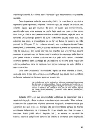 metodologicamente. E é sobre estes “achados” que discorreremos no presente
capítulo.
      Seria importante salientar que o diagnóstico de uma doença neoplásica
representa para o paciente, segundo Tschuschke (2008), sempre um choque. No
entanto, aquela que por dezenas de anos foi quase que inevitavelmente,
considerada como uma sentença de morte, hoje, cada vez mais, é vista como
uma doença crônica, seja pelo número crescente de pacientes, seja por estar se
tornando uma patologia passível de cura. Tschuschke (2008) coloca que, nos
próximos dez anos, a probabilidade de se ter um tumor no decorrer da vida
passará de 25% para 33 %, conforme afirmado pelo oncologista alemão Volker
Diehl (APUD: Tschuschke, 2008), o qual se baseou no aumento da expectativa de
vida da população. Em outras palavras, isto significa que um indivíduo deverá
aprender a conviver com os riscos e comprometimentos causados pela doença
para poder manter a melhor qualidade de vida pelo maior tempo possível.O
confronto contínuo com a ameaça de uma recidiva ou de uma piora requer um
esforço notável por parte do paciente, bem como mudanças de vida, hábitos e
comportamentos.
      Visto como uma doença “assustadora”, repleta de mitos e lendas, o câncer,
cada vez mais, é visto como uma doença multifatorial, cuja causa é um somatório
de fatores, incluindo, ali, também aspectos emocionais.

                     Na evolução das teorias explicativas sobre as causas psicossomáticas
                     dos tumores, a multicausalidade física e psicológica se transforma em
                     seguida em um modelo principalmente ligado ao estresse, para depois
                     passar, na literatura dos últimos 50 anos, em um novo modelo, aquele
                     da cancer prone personality.. (Schwarz, 1994, APUD: Tschuschke,
                     2008, p. 05)


       Salgado (2001), em sua obra intitulada “A Biologia da Esperança”, traz a
seguinte indagação: Seria o câncer uma doença psicossomática? Mais adiante,
na tentativa de buscar uma resposta para esta indagação, a mesma coloca que
Alexander diz que todas as doenças são psicossomáticas porque os fatores
emocionais influenciam os processos do corpo através das vias nervosas e
humorais. Freud (1895, APUD: Salgado, 2001), ao estudar as neuroses de
histeria, aborda o componente somático do sintoma e o entende como expressão




                                                                                       43
 
