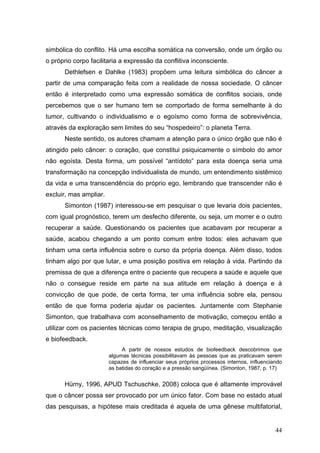 simbólica do conflito. Há uma escolha somática na conversão, onde um órgão ou
o próprio corpo facilitaria a expressão da conflitiva inconsciente.
      Dethlefsen e Dahlke (1983) propõem uma leitura simbólica do câncer a
partir de uma comparação feita com a realidade de nossa sociedade. O câncer
então é interpretado como uma expressão somática de conflitos sociais, onde
percebemos que o ser humano tem se comportado de forma semelhante à do
tumor, cultivando o individualismo e o egoísmo como forma de sobrevivência,
através da exploração sem limites do seu “hospedeiro”: o planeta Terra.
      Neste sentido, os autores chamam a atenção para o único órgão que não é
atingido pelo câncer: o coração, que constitui psiquicamente o símbolo do amor
não egoísta. Desta forma, um possível “antídoto” para esta doença seria uma
transformação na concepção individualista de mundo, um entendimento sistêmico
da vida e uma transcendência do próprio ego, lembrando que transcender não é
excluir, mas ampliar.
      Simonton (1987) interessou-se em pesquisar o que levaria dois pacientes,
com igual prognóstico, terem um desfecho diferente, ou seja, um morrer e o outro
recuperar a saúde. Questionando os pacientes que acabavam por recuperar a
saúde, acabou chegando a um ponto comum entre todos: eles achavam que
tinham uma certa influência sobre o curso da própria doença. Além disso, todos
tinham algo por que lutar, e uma posição positiva em relação à vida. Partindo da
premissa de que a diferença entre o paciente que recupera a saúde e aquele que
não o consegue reside em parte na sua atitude em relação à doença e à
convicção de que pode, de certa forma, ter uma influência sobre ela, pensou
então de que forma poderia ajudar os pacientes. Juntamente com Stephanie
Simonton, que trabalhava com aconselhamento de motivação, começou então a
utilizar com os pacientes técnicas como terapia de grupo, meditação, visualização
e biofeedback.
                             A partir de nossos estudos de biofeedback descobrimos que
                        algumas técnicas possibilitavam às pessoas que as praticavam serem
                        capazes de influenciar seus próprios processos internos, influenciando
                        as batidas do coração e a pressão sangüínea. (Simonton, 1987, p. 17)


      Hürny, 1996, APUD Tschuschke, 2008) coloca que é altamente improvável
que o câncer possa ser provocado por um único fator. Com base no estado atual
das pesquisas, a hipótese mais creditada é aquela de uma gênese multifatorial,


                                                                                           44
 