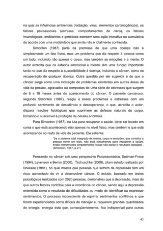 na qual as influências ambientais (radiação, vírus, elementos carcinogênicos), os
fatores   psicossociais   (estresse,    comportamentos        de    risco),   os    fatores
imunológicos, endócrinos e genéticos exercem uma ação interativa ou cumulativa
de acordo com uma modalidade que ainda não é totalmente conhecida.
      Simonton (1987) parte da premissa de que uma doença não é
simplesmente um fato físico, mas um problema que diz respeito à pessoa como
um todo, incluindo não apenas o corpo, mas também as emoções e a mente. O
autor acredita que os estados emocional e mental têm uma função importante
tanto no que diz respeito à suscetibilidade à doença, incluindo o câncer, como na
recuperação de qualquer doença. Outra questão por ele sugerida é de que o
câncer surge como uma indicação de problemas existentes em outras áreas da
vida da pessoa, agravados ou compostos de uma série de estresses que surgem
de 6 a 18 meses antes do aparecimento do câncer. O paciente canceroso,
segundo Simonton (1987), reagiu a esses problemas e estresses com um
profundo sentimento de desistência e desesperança, o que, acredita o autor,
dispara reações fisiológicas que suprimem as defesas naturais do corpo,
tornando-o suscetível à produção de células anormais.
      Para Simonton (1987), na luta para recuperar a saúde, deve ser levado em
conta o que está acontecendo não apenas no nível físico, mas também o que está
acontecendo no resto da vida do paciente. Ele salienta:
                    “Se o sistema total integrado de mente, corpo e emoções, que constitui a
                    pessoa como um todo, não está trabalhando para recuperar a saúde,
                    então intervenções simplesmente físicas não darão o resultado desejado”.
                    (Simonton, 1987, p.21)


      Pensando no câncer sob uma perspectiva Psicossomática, Sattman-Frese
(1994), Levenson e Bemis (2000), Tschuschke (2008), citam estudo realizado por
Shekelle (1981), no qual mostra que pessoas que sofrem de depressão têm um
risco aumentado de vir a desenvolver câncer. O estudo, baseado em testes
psicológicos realizados com 2020 pessoas, demonstrou que a depressão, mais do
que outros fatores contribui para a ocorrência do câncer, sendo aqui a depressão
entendida como o resultado de dificuldades ou medo de identificar ou expressar
sentimentos. O processo inconsciente de reprimir sentimentos conflitivos e que
foram experienciados como difíceis de manejar e, requerem grandes quantidades
de energia, energia esta que, conseqüentemente, fica indisponível para outras


                                                                                         45
 