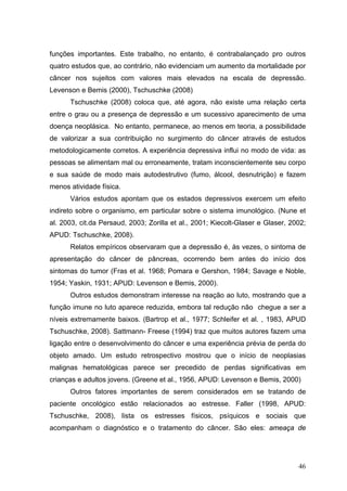 funções importantes. Este trabalho, no entanto, é contrabalançado pro outros
quatro estudos que, ao contrário, não evidenciam um aumento da mortalidade por
câncer nos sujeitos com valores mais elevados na escala de depressão.
Levenson e Bemis (2000), Tschuschke (2008)
      Tschuschke (2008) coloca que, até agora, não existe uma relação certa
entre o grau ou a presença de depressão e um sucessivo aparecimento de uma
doença neoplásica. No entanto, permanece, ao menos em teoria, a possibilidade
de valorizar a sua contribuição no surgimento do câncer através de estudos
metodologicamente corretos. A experiência depressiva influi no modo de vida: as
pessoas se alimentam mal ou erroneamente, tratam inconscientemente seu corpo
e sua saúde de modo mais autodestrutivo (fumo, álcool, desnutrição) e fazem
menos atividade física.
      Vários estudos apontam que os estados depressivos exercem um efeito
indireto sobre o organismo, em particular sobre o sistema imunológico. (Nune et
al. 2003, cit.da Persaud, 2003; Zorilla et al., 2001; Kiecolt-Glaser e Glaser, 2002;
APUD: Tschuschke, 2008).
      Relatos empíricos observaram que a depressão é, às vezes, o sintoma de
apresentação do câncer de pâncreas, ocorrendo bem antes do início dos
sintomas do tumor (Fras et al. 1968; Pomara e Gershon, 1984; Savage e Noble,
1954; Yaskin, 1931; APUD: Levenson e Bemis, 2000).
      Outros estudos demonstram interesse na reação ao luto, mostrando que a
função imune no luto aparece reduzida, embora tal redução não chegue a ser a
níveis extremamente baixos. (Bartrop et al., 1977; Schleifer et al. , 1983, APUD
Tschuschke, 2008). Sattmann- Freese (1994) traz que muitos autores fazem uma
ligação entre o desenvolvimento do câncer e uma experiência prévia de perda do
objeto amado. Um estudo retrospectivo mostrou que o início de neoplasias
malignas hematológicas parece ser precedido de perdas significativas em
crianças e adultos jovens. (Greene et al., 1956, APUD: Levenson e Bemis, 2000)
      Outros fatores importantes de serem considerados em se tratando de
paciente oncológico estão relacionados ao estresse. Faller (1998, APUD:
Tschuschke, 2008), lista os estresses físicos, psíquicos e sociais que
acompanham o diagnóstico e o tratamento do câncer. São eles: ameaça de




                                                                                 46
 