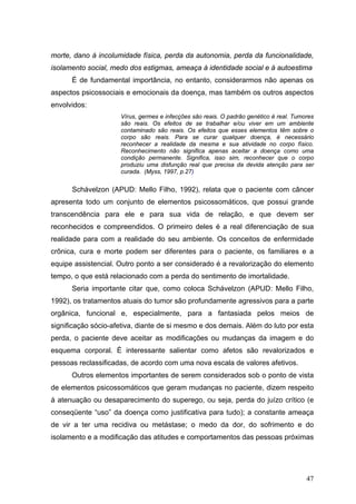 morte, dano à incolumidade física, perda da autonomia, perda da funcionalidade,
isolamento social, medo dos estigmas, ameaça à identidade social e à autoestima
      É de fundamental importância, no entanto, considerarmos não apenas os
aspectos psicossociais e emocionais da doença, mas também os outros aspectos
envolvidos:
                     Vírus, germes e infecções são reais. O padrão genético é real. Tumores
                     são reais. Os efeitos de se trabalhar e/ou viver em um ambiente
                     contaminado são reais. Os efeitos que esses elementos têm sobre o
                     corpo são reais. Para se curar qualquer doença, é necessário
                     reconhecer a realidade da mesma e sua atividade no corpo físico.
                     Reconhecimento não significa apenas aceitar a doença como uma
                     condição permanente. Significa, isso sim, reconhecer que o corpo
                     produziu uma disfunção real que precisa da devida atenção para ser
                     curada. (Myss, 1997, p.27)


      Schávelzon (APUD: Mello Filho, 1992), relata que o paciente com câncer
apresenta todo um conjunto de elementos psicossomáticos, que possui grande
transcendência para ele e para sua vida de relação, e que devem ser
reconhecidos e compreendidos. O primeiro deles é a real diferenciação de sua
realidade para com a realidade do seu ambiente. Os conceitos de enfermidade
crônica, cura e morte podem ser diferentes para o paciente, os familiares e a
equipe assistencial. Outro ponto a ser considerado é a revalorização do elemento
tempo, o que está relacionado com a perda do sentimento de imortalidade.
      Seria importante citar que, como coloca Schávelzon (APUD: Mello Filho,
1992), os tratamentos atuais do tumor são profundamente agressivos para a parte
orgânica, funcional e, especialmente, para a fantasiada pelos meios de
significação sócio-afetiva, diante de si mesmo e dos demais. Além do luto por esta
perda, o paciente deve aceitar as modificações ou mudanças da imagem e do
esquema corporal. È interessante salientar como afetos são revalorizados e
pessoas reclassificadas, de acordo com uma nova escala de valores afetivos.
      Outros elementos importantes de serem considerados sob o ponto de vista
de elementos psicossomáticos que geram mudanças no paciente, dizem respeito
á atenuação ou desaparecimento do superego, ou seja, perda do juízo crítico (e
conseqüente “uso” da doença como justificativa para tudo); a constante ameaça
de vir a ter uma recidiva ou metástase; o medo da dor, do sofrimento e do
isolamento e a modificação das atitudes e comportamentos das pessoas próximas




                                                                                        47
 