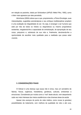 em relação ao paciente, citado por Schávelson ((APUD: Mello Filho, 1992), como
o fator mais agressivo por eles percebido.
      Alminhana (2004) coloca que o que, propriamente, a Psico-Oncologia, suas
interpretações, sugestões psicoterápicas e seu enfoque multidisciplinar propõem
é uma avaliação da integralidade do ser. Ou seja, é enxergar o ser humano que
está por trás de todos os rótulos ou diagnósticos ou mesmo prognósticos
existentes, resgatando-lhe a capacidade de simbolização, de apropriação de seu
corpo, psiquismo e, sobretudo de sua vida e, finalmente, devolvendo-lhe a
oportunidade de escolher mais qualidade para a realidade que possa estar
vivendo.




      5. CONSIDERAÇÕES FINAIS


      O Câncer é uma doença cuja causa não é única, mas um somatório de
fatores, físicos, orgânicos, hereditários, genéticos, culturais, ambientais e
emocionais. Considerado por muitos como o “mal” deste século, vem despertando
cada vez mais interesse dos meios acadêmicos e das diversas áreas da saúde
      Apesar dos avanços do ponto de vista médico, como novas (e grandes)
possibilidades de tratamento, com melhora da qualidade de vida e até cura,


                                                                             48
 