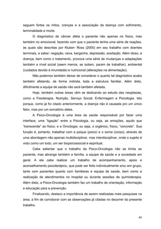 seguem fortes os mitos, crenças e a associação da doença com sofrimento,
terminalidade e morte.
      O diagnóstico de câncer afeta o paciente não apenas no físico, mas
também no emocional, fazendo com que o paciente tenha uma série de reações,
às quais são descritas por Kluber- Ross (2000) em seu trabalho com doentes
terminais, a saber: negação, raiva, barganha, depressão, aceitação. Além disso, a
doença, bem como o tratamento, provoca uma série de mudanças e adaptações
também a nível social (saem menos, se isolam, param de trabalhar), ambiental
(cuidados devido à imunidade) e nutricional (alterações na alimentação).
      Não podemos também deixar de considerar o quanto tal diagnóstico acaba
também afetando, de forma indireta, toda a estrutura familiar. Além disto,
dificilmente a equipe de saúde não será também afetada.
      Hoje, também outras áreas vêm se dedicando ao estudo das neoplasias,
como a Fisioterapia, Nutrição, Serviço Social, Enfermagem e Psicologia. Isto
porque, como já foi citado anteriormente, a doença não é causada pro um único
fator, mas por um somatório deles.
      A Psico-Oncologia é uma área da saúde responsável por fazer uma
interface, uma “ligação” entre a Psicologia, ou seja, as emoções, aquilo que
“transcende” ao físico, e a Oncologia, ou seja, o orgânico, físico, “concreto”. Sua
função é, portanto, trabalhar com a psique (psico) e o soma (corpo), através de
uma abordagem não apenas multidisciplinar, mas interdisciplinar, onde o sujeito é
visto como um todo, um ser biopsicossocial e espiritual.
      Cabe salientar que o trabalho da Psico-Oncologia não se limita ao
paciente, mas abrange também a família, a equipe de saúde e a sociedade em
geral. A ela cabe realizar um trabalho de acompanhamento, apoio e
aconselhamento psicoterápico, que pode ser feito individualmente e/ou em grupo,
tanto com pacientes quanto com familiares e equipe de saúde, bem como a
realização de atendimentos no hospital ou durante sessões de quimioterapia.
Além disto, a Psico-Oncologia também faz um trabalho de orientação, informação
e educação para a prevenção.
      Finalizando, destaco a importância de serem realizadas mais pesquisas na
área, a fim de corroborar com as observações já citadas no decorrer do presente
trabalho.


                                                                                49
 