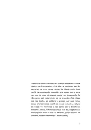 “Podemos acreditar que tudo que a vida nos oferecerá no futuro é
repetir o que fizemos ontem e hoje. Mas, se prestarmos atenção,
vamos nos dar conta de que nenhum dia é igual a outro. Cada
manhã traz uma benção escondida; uma benção que só serve
para esse dia e que não se pode guardar nem desaproveitar. Se
não usamos este milagre hoje, ele vai se perder. Este milagre
está nos detalhes do cotidiano; é preciso viver cada minuto
porque ali encontramos a saída de nossas confusões, a alegria
de nossos bons momentos, a pista correta para a decisão que
tomaremos. Nunca podemos deixar que cada dia pareça igual ao
anterior porque todos os dias são diferentes, porque estamos em
constante processo de mudança”. (Paulo Coelho)



                                                              5
 