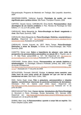 Pós-graduação; Programa de Mestrado em Teologia. São Leopoldo: dezembro,
2004

ANGERAMI-CAMON, Valdemar Augusto. Psicologia da saúde: um novo
significado para a prática clínica. São Paulo: Thompson Pioneira, 2000

CAPITÃO, Claudio Garcia; CARVBALHO, Érica Bonfá. Psicossomática: duas
abordagens de um mesmo problema in: Psic. Revista de Psicologia da Vetor
Editora, v.7. n.2, p 21-29, jul/dez. 2006

CARVALHO, Maria Margarida de. Psico-Oncologia no Brasil: resgatando o
viver. São Paulo: Summus, 1998

CARVALHO, Maria Margarida de. Psico-Oncologia: Histórias, características e
desafios. Disponível em: http://www.scielo.br/scielo.php?script=sci_arttext&pid=S0103-
65642002000100008 Acessado em junho/2009

CARVALHO, Vicente Augusto de; VEIT, Maria Teresa. Psico-Oncologia:
Definições e áreas de atuação. In:Temas em Psico-Oncologia. São Paulo:
Summus, 2008

CASETTO, Sidnei José. Sobre a importância de adoecer: uma visão em
perspectiva da psicossomática psicanalítica no século XX in: Psychê, ano X,
n. 17. São Paulo: jan/jun/2006. p. 121- 142 Disponível em: http://pepsic.bvs-
psi.org.br/pdf/psyche/v10n17/v10n17a08.pdf Acessado em 11 de junho de 2009

CERCHIARI, Ednéia Albino Nunes. Psicossomática um estudo histórico e
epistemológico. In: Psicologia, Ciência e Profissão. [online]. dez. 2000, vol.20,
no.4,p.64-79.Disponível                                                      em:
http://pepsic.bvspsi.org.br/scielo.php?script=sci_arttext&pid=S141498932000000400008&lng=pt&n
rm=iso> Acessado em 11 de junho de 2009

DETHLEFSEN, Thorwald; DAHLKE, Rüdiger. A doença como caminho: uma
visão nova da cura como ponto de mutação em que um mal se deixa
transformar em bem. São Paulo: Cultrix, 1983.

DIAS, Herika Zogbi Jorge. Pele e psiquismo, psicossomática e relações
objetais: características relacionais de pacientes portadores de dermatoses.
Orientador:     Prof.   Dr.   Gabriel   José   Chittó  Gauer.  Disponível em:
http://tede.pucrs.br/tde_busca/arquivo.php?codArquivo=1190 Acessado em 12 de
junho de 2009

DREIFUSS-KATTAN, Ester. Cancer stories: Introduzione alla Psico-Oncologia
in: Strumenti in Psico- Oncologia. Rivista Semestrale. Nº3, Gennaio 2009.
Disponível em: http://www.psychomedia.it/psic-onco/n3-09/strangio-nesci.htm
Acessado em: 22 de junho de 2009

DUMAS, Marc (org). A Psicossomática: quando o corpo fala ao espírito. São
Paulo: Edições Loyola, 2004.



                                                                                          51
 