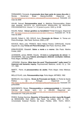 FERNANDES, Fernando. A prevenção deve fazer parte do nosso dia-a-dia in:
Revista        HomeCare         Brasil.       Maio/junho/2008.        Disponível     em:
http://www.athongroup.com.br/materias_publicadas/pdf/Prevencaonodiaadia.pdf Acessado em
maio de 2009

HULAK, Samuel. Psicossomática atual. In: Medicina Psicossomática: Ontem
Hoje Amanhã. REVISTA DA ASSOCIAÇÃO BRASILEIRA DE MEDICINA
PSICOSSOMÁTICA, Volume 7 nº 1/2 janeiro a junho / 2003, p. 81-88

KALIKS, Rafael. Câncer genético ou hereditário? Portal Oncoguia. Disponível
em: http://www.oncoguia.com.br/site/print.php?cat=2&id=131&menu=2 Acessado em: 18 de
maio de 2009

KALIKS, Rafael A.; DEL GIGLIO, Auro. Prevenção do Câncer. In: Temas em
Psico-Oncologia. São Paulo: Summus, 2008, p.187

KOVACS, Maria Julia; FRANCO, Maria Helena Pereira; CARVALHO, Vicente
Augusto de. (org) Temas em Psico-Oncologia. São Paulo: Summus, 2008.

KÜBLER-ROSS, Elisabeth. Sobre a morte e o morrer. São Paulo: Martins
Fontes, 2000

LEVENSON, James; BEMIS, Claudia. O início e a progressão do câncer. In:
SOUDEMIRE, Alan (org) Fatores psicológicos afetando condições médicas.
Porto Alegre: ARTMED, 2000

 LIPOWSKI, Zbigniew. What does the word "Psychosomatic" really mean? A
historical and semantic inquiry. Psychosomatic Medicine, vol.46, n.2, p. 154-
171, 1984

MARTY, Pierre. A psicossomática do adulto. Porto Alegre: Artes Médicas;
1994.

MELLO FILHO, Julio. Psicossomática hoje. Porto Alegre: ARTMED, 1992

MEIRELES, Ana Catarina. Níveis de Prevenção em Saúde. In: Portal de Saúde
Pública           de             Portugal.           Disponível         em:
http://www.saudepublica.web.pt/TrabCatarina/NiveisPrevencao.htm Acessado em
junho/2009

NASCIMENTO, Renan. Psicossomática e contemporaneidade in: Universitas
Ciências da  Saúde-    vol.2, n.2,   p.  200-209.  Disponível    em:
http://www.publicacoesacademicas.uniceub.br/index.php/cienciasaude/article/viewFile/532/353
Acessada em 11de junho de 2009

PERES, Rodrigo Sanches. Resenha: A Psicanálise no divã: Joyce Mc Dougall.
de MENHAHEM, Ruth (2001). São Paulo: Via Lettera, 2001. in: FCL -
Universidade Estadual Paulista de Assis- Paidéia, 2005, 15(31), 309-31.


                                                                                              52
 