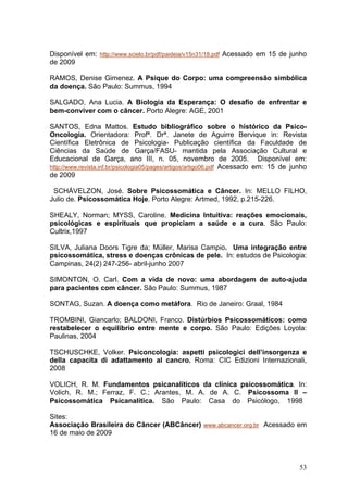 Disponível em: http://www.scielo.br/pdf/paideia/v15n31/18.pdf Acessado em 15 de junho
de 2009

RAMOS, Denise Gimenez. A Psique do Corpo: uma compreensão simbólica
da doença. São Paulo: Summus, 1994

SALGADO, Ana Lucia. A Biologia da Esperança: O desafio de enfrentar e
bem-conviver com o câncer. Porto Alegre: AGE, 2001

SANTOS, Edna Mattos. Estudo bibliográfico sobre o histórico da Psico-
Oncologia. Orientadora: Profª. Drª. Janete de Aguirre Bervique in: Revista
Científica Eletrônica de Psicologia- Publicação científica da Faculdade de
Ciências da Saúde de Garça/FASU- mantida pela Associação Cultural e
Educacional de Garça, ano III, n. 05, novembro de 2005. Disponível em:
http://www.revista.inf.br/psicologia05/pages/artigos/artigo06.pdf Acessado em: 15 de junho
de 2009

 SCHÁVELZON, José. Sobre Psicossomática e Câncer. In: MELLO FILHO,
Julio de. Psicossomática Hoje. Porto Alegre: Artmed, 1992, p.215-226.

SHEALY, Norman; MYSS, Caroline. Medicina Intuitiva: reações emocionais,
psicológicas e espirituais que propiciam a saúde e a cura. São Paulo:
Cultrix,1997

SILVA, Juliana Doors Tigre da; Müller, Marisa Campio. Uma integração entre
psicossomática, stress e doenças crônicas de pele. In: estudos de Psicologia:
Campinas, 24(2) 247-256- abril-junho 2007

SIMONTON, O. Carl. Com a vida de novo: uma abordagem de auto-ajuda
para pacientes com câncer. São Paulo: Summus, 1987

SONTAG, Suzan. A doença como metáfora. Rio de Janeiro: Graal, 1984

TROMBINI, Giancarlo; BALDONI, Franco. Distúrbios Psicossomáticos: como
restabelecer o equilíbrio entre mente e corpo. São Paulo: Edições Loyola:
Paulinas, 2004

TSCHUSCHKE, Volker. Psiconcologia: aspetti psicologici dell’insorgenza e
della capacita di adattamento al cancro. Roma: CIC Edizioni Internazionali,
2008

VOLICH, R. M. Fundamentos psicanalíticos da clínica psicossomática. In:
Volich, R. M.; Ferraz, F. C.; Arantes, M. A. de A. C. Psicossoma II –
Psicossomática Psicanalítica. São Paulo: Casa do Psicólogo, 1998

Sites:
Associação Brasileira do Câncer (ABCâncer) www.abcancer.org.br Acessado em
16 de maio de 2009



                                                                                       53
 