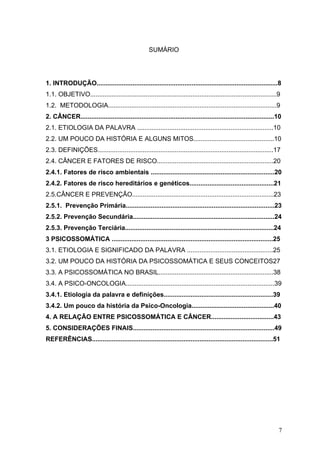 SUMÁRIO




1. INTRODUÇÃO.....................................................................................................8
1.1. OBJETIVO........................................................................................................9
1.2. METODOLOGIA..............................................................................................9
2. CÂNCER............................................................................................................10
2.1. ETIOLOGIA DA PALAVRA ............................................................................10
2.2. UM POUCO DA HISTÓRIA E ALGUNS MITOS.............................................10
2.3. DEFINIÇÕES..................................................................................................17
2.4. CÂNCER E FATORES DE RISCO.................................................................20
2.4.1. Fatores de risco ambientais .....................................................................20
2.4.2. Fatores de risco hereditários e genéticos...............................................21
2.5.CÂNCER E PREVENÇÃO...............................................................................23
2.5.1. Prevenção Primária...................................................................................23
2.5.2. Prevenção Secundária...............................................................................24
2.5.3. Prevenção Terciária...................................................................................24
3 PSICOSSOMÁTICA ..........................................................................................25
3.1. ETIOLOGIA E SIGNIFICADO DA PALAVRA ................................................25
3.2. UM POUCO DA HISTÓRIA DA PSICOSSOMÁTICA E SEUS CONCEITOS27
3.3. A PSICOSSOMÁTICA NO BRASIL................................................................38
3.4. A PSICO-ONCOLOGIA...................................................................................39
3.4.1. Etiologia da palavra e definições.............................................................39
3.4.2. Um pouco da história da Psico-Oncologia..............................................40
4. A RELAÇÃO ENTRE PSICOSSOMÁTICA E CÂNCER...................................43
5. CONSIDERAÇÕES FINAIS...............................................................................49
REFERÊNCIAS.....................................................................................................51




                                                                                                                     7
 