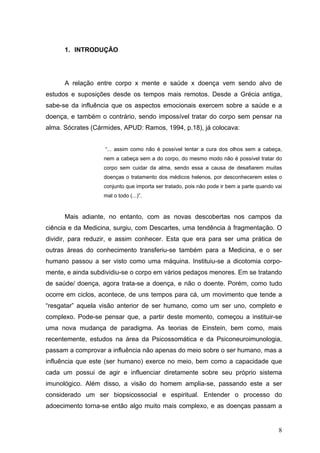1. INTRODUÇÃO




      A relação entre corpo x mente e saúde x doença vem sendo alvo de
estudos e suposições desde os tempos mais remotos. Desde a Grécia antiga,
sabe-se da influência que os aspectos emocionais exercem sobre a saúde e a
doença, e também o contrário, sendo impossível tratar do corpo sem pensar na
alma. Sócrates (Cármides, APUD: Ramos, 1994, p.18), já colocava:


                   “... assim como não é possível tentar a cura dos olhos sem a cabeça,
                   nem a cabeça sem a do corpo, do mesmo modo não é possível tratar do
                   corpo sem cuidar da alma, sendo essa a causa de desafiarem muitas
                   doenças o tratamento dos médicos helenos, por desconhecerem estes o
                   conjunto que importa ser tratado, pois não pode ir bem a parte quando vai
                   mal o todo (...)”.


      Mais adiante, no entanto, com as novas descobertas nos campos da
ciência e da Medicina, surgiu, com Descartes, uma tendência à fragmentação. O
dividir, para reduzir, e assim conhecer. Esta que era para ser uma prática de
outras áreas do conhecimento transferiu-se também para a Medicina, e o ser
humano passou a ser visto como uma máquina. Instituiu-se a dicotomia corpo-
mente, e ainda subdividiu-se o corpo em vários pedaços menores. Em se tratando
de saúde/ doença, agora trata-se a doença, e não o doente. Porém, como tudo
ocorre em ciclos, acontece, de uns tempos para cá, um movimento que tende a
“resgatar” aquela visão anterior de ser humano, como um ser uno, completo e
complexo. Pode-se pensar que, a partir deste momento, começou a instituir-se
uma nova mudança de paradigma. As teorias de Einstein, bem como, mais
recentemente, estudos na área da Psicossomática e da Psiconeuroimunologia,
passam a comprovar a influência não apenas do meio sobre o ser humano, mas a
influência que este (ser humano) exerce no meio, bem como a capacidade que
cada um possui de agir e influenciar diretamente sobre seu próprio sistema
imunológico. Além disso, a visão do homem amplia-se, passando este a ser
considerado um ser biopsicossocial e espiritual. Entender o processo do
adoecimento torna-se então algo muito mais complexo, e as doenças passam a


                                                                                          8
 