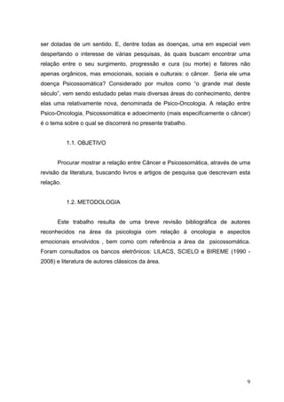 ser dotadas de um sentido. E, dentre todas as doenças, uma em especial vem
despertando o interesse de várias pesquisas, às quais buscam encontrar uma
relação entre o seu surgimento, progressão e cura (ou morte) e fatores não
apenas orgânicos, mas emocionais, sociais e culturais: o câncer. Seria ele uma
doença Psicossomática? Considerado por muitos como “o grande mal deste
século”, vem sendo estudado pelas mais diversas áreas do conhecimento, dentre
elas uma relativamente nova, denominada de Psico-Oncologia. A relação entre
Psico-Oncologia, Psicossomática e adoecimento (mais especificamente o câncer)
é o tema sobre o qual se discorrerá no presente trabalho.


           1.1. OBJETIVO


      Procurar mostrar a relação entre Câncer e Psicossomática, através de uma
revisão da literatura, buscando livros e artigos de pesquisa que descrevam esta
relação.


           1.2. METODOLOGIA


      Este trabalho resulta de uma breve revisão bibliográfica de autores
reconhecidos na área da psicologia com relação à oncologia e aspectos
emocionais envolvidos , bem como com referência a área da psicossomática.
Foram consultados os bancos eletrônicos: LILACS, SCIELO e BIREME (1990 -
2008) e literatura de autores clássicos da área.




                                                                             9
 