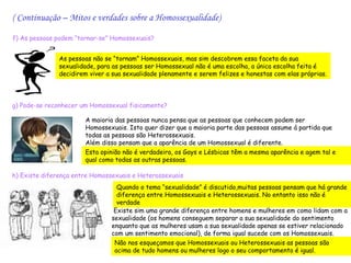 ( Continuação – Mitos e verdades sobre a Homossexualidade)

f) As pessoas podem “tornar-se” Homossexuais?


               As pessoas não se “tornam” Homossexuais, mas sim descobrem essa faceta da sua
               sexualidade, para as pessoas ser Homossexual não é uma escolha, a única escolha feita é
               decidirem viver a sua sexualidade plenamente e serem felizes e honestas com elas próprias.



g) Pode-se reconhecer um Homossexual fisicamente?

                       A maioria das pessoas nunca pensa que as pessoas que conhecem podem ser
                       Homossexuais. Isto quer dizer que a maioria parte das pessoas assume á partida que
                       todas as pessoas são Heterossexuais.
                       Além disso pensam que a aparência de um Homossexual é diferente.
                       Esta opinião não é verdadeira, os Gays e Lésbicas têm a mesma aparência e agem tal e
                       qual como todas as outras pessoas.

h) Existe diferença entre Homossexuais e Heterossexuais
                                  Quando o tema “sexualidade” é discutido,muitas pessoas pensam que há grande
                                  diferença entre Homossexuais e Heterossexuais. No entanto isso não é
                                  verdade
                                 Existe sim uma grande diferença entre homens e mulheres em como lidam com a
                                sexualidade (os homens conseguem separar a sua sexualidade do sentimento
                                enquanto que as mulheres usam a sua sexualidade apenas se estiver relacionado
                                com um sentimento emocional), de forma igual sucede com os Homossexuais.
                                 Não nos esqueçamos que Homossexuais ou Heterossexuais as pessoas são
                                 acima de tudo homens ou mulheres logo o seu comportamento é igual.
 