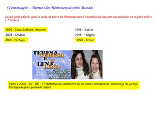 ( Continuação – Direitos dos Homossexuais pelo Mundo)

Locais onde pela lei geral a união de facto de Homossexuais é reconhecida mas sem necessidade de registo prévio
( 7 Países):


2005 – Nova Zelândia; Andorra                       1998 – Suécia
2003 – Croácia                                      1996 – Hungria
2001 – Portugal                                      1994 – Israel




  Nota: ( 2006 – 02 – 01) – 1ª tentativa de casamento de um casal Homossexual, ainda hoje na justiça
  Portuguesa para poderem casar).
 