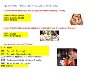 ( Continuação – Direitos dos Homossexuais pelo Mundo)
   Locais onde Homossexuais pela lei geral podem adoptar crianças ( 5 Países):

   2006 – Islândia; Bélgica
   2005 – Espanha; Canadá
   2003 – Holanda



    Locais onde Homossexuais podem adoptar crianças recorrendo á via judicial ( 3 Países):


   2006 - França
   2005 – Brasil; Israel



    Leis Anti-Discriminação ( 7 Países)
2006 - Brasil
2004 – Portugal – Constituição
2003 – Portugal – Código do Trabalho
2000– República da Irlanda –Lei anti discriminação
1998 – República da Irlanda – Código do Trabalho
1996 – África do Sul – Constituição
1981 - Noruega
 