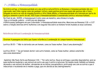 7 – A bíblia e a Homossexualidade.
Na Grécia antiga, a Homossexualidade era uma prática natural.Entre os Romanas a Homossexualidade não era
reprovada, mas tinha regras como em qualquer cultura, quem gostava praticava quem não gostava não o fazia.
Ninguém se metia na vida de ninguém.Durante a Alta Idade Média, a Homossexualidade era tolerada por parte da
Igreja e somente a partir do séc. XII é que a Homossexualidade é considerada contra a natureza humana.
No final do séc. XVIII, o Homossexual é visto como um monstro, uma ofensa á criação.
 Com a civilização judaica - cristã caiu em desgraça.
A Bíblia possui passagens em que é abordada a Homossexualidade masculina. Menciona em Romanos 1:26 e 1:27
sobre a relação amorosa entre mulheres e em seguida fala sobre os homens terem mudado os seus costumes.


 
Referências bíblicas á condenação da Homossexualidade


Existem 4 passagens da bíblia que fazem referência á condenação do comportamento Homossexual:

Levítico 18:22 – “ Não te deitarás com um homem, como se fosse mulher. Isso é uma abominação.”
 
Levítico 20:13 – “ Se um homem dormir com outro homem, como se fosse mulher, ambos cometerão
uma coisa abominável.”


 Apóstolo São Paulo Carta aos Romanos 1:26 – “ Por este motivo, Deus os entregou a paixões degradantes, pois as
suas mulheres mudaram o uso natural em outro uso que é contra a natureza. Do mesmo modo também os homens,
deixando o uso natural da mulher, abrasaram-se na mútua concupiscência, praticando uns com os outros o que é
indecoroso e recebendo em si mesmo a paga, que era devida ao seu desregramento.”
 