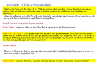 ( Continuação – A bíblia e a Homossexualidade)
 Apóstolo São Paulo em I Coríntios 6:9-11 – “ Não se enganem, não herdarão o reino de Deus os imorais, os que
adoram ídolos, os adúlteros, os Homossexuais, os ladrões, os avarentos, os bêbados, os difamadores, os
assaltantes.
 Alguns de vocês eram assim. Mas foram lavados do pecado, separados para pertencerem a Deus e aceitos por ele
 por meio do Senhor Jesus Cristo e pelo Espírito do nosso Deus.”

Referências bíblicas de apoio à Homossexualidade.

Rute e Noemi – Noemi era viúva com dois filhos. Rute é a viúva de um dos filhos de Noemi.


Rute 1:16-17 e 2:10-11 – “ Disse, porém, Rute: Não me instes para que te abandone, e deixe de seguir-te; porque
aonde quer que tu fores irei eu, e onde quer que pousares, ali pousarei eu; o teu povo é o meu povo, o teu Deus é o
meu Deus; 17 Onde quer que morreres morrerei eu, e ali serei sepultada. Faça-me assim o Senhor, e outro tanto,
se outra coisa que não seja a morte me separar de ti.”


David e Jónatas


Jónatas era filho do Rei Saúl e primeiro na linha de sucessão. Mas Samuel indicou David para ser o próximo rei o
que trouxe grande preocupação a Saúl.



Samuel 18:1 – “ a alam de Jónatas se ligou com a alma de David; e Jónatas o amou, como à sua própria alma.”
 