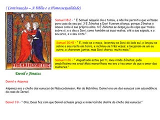 ( Continuação – A bíblia e a Homossexualidade)

                                   Samuel 18:2 – “ E Samuel naquele dia o tomou, e não lhe permitiu que voltasse
                                   para casa de seu pai. 3 E Jónatas e Davi fizeram aliança; porque Jónatas o
                                   amava como à sua própria alma. 4 E Jónatas se despojou da capa que trazia
                                   sobre si, e a deu a Davi, como também as suas vestes, até a sua espada, e o
                                   seu arco, e o seu cinto.”


                                    Samuel 20:41 – “ E, indo-se o moço, levantou-se Davi do lado sul, e lançou-se
                                    sobre o seu rosto em terra, e inclinou-se três vezes; e beijaram-se um ou
                                    outro, e choraram juntos, mas Davi chorou muito mais.”


                                   Samuel 1:26 – “ Angustiado estou por ti, meu irmão Jónatas; quão
                                   amabilíssimo me eras! Mais maravilhoso me era o teu amor do que o amor das
                                   mulheres.”

      David e Jónatas
Daniel e Aspenaz
 
Aspenaz era o chefe dos eunucos de Nabucodonosor, Rei da Babilónia. Daniel era um dos eunucos com ascendência
da casa de Israel.
 
 
Daniel 1:9 – “ Ora, Deus fez com que Daniel achasse graça e misericórdia diante do chefe dos eunucos.”
 
