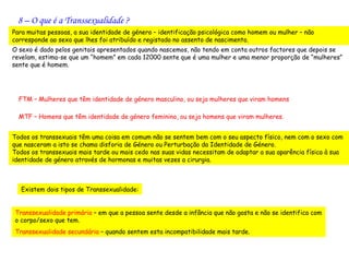 8 – O que é a Transsexualidade ?
Para muitas pessoas, a sua identidade de género – identificação psicológica como homem ou mulher – não
corresponde ao sexo que lhes foi atribuído e registado no assento de nascimento.
O sexo é dado pelos genitais apresentados quando nascemos, não tendo em conta outros factores que depois se
revelam, estima-se que um “homem” em cada 12000 sente que é uma mulher e uma menor proporção de “mulheres”
sente que é homem.




  FTM – Mulheres que têm identidade de género masculino, ou seja mulheres que viram homens

  MTF – Homens que têm identidade de género feminino, ou seja homens que viram mulheres.


Todos os transsexuais têm uma coisa em comum não se sentem bem com o seu aspecto físico, nem com o sexo com
que nasceram a isto se chama disforia de Género ou Perturbação da Identidade de Género.
Todos os transsexuais mais tarde ou mais cedo nas suas vidas necessitam de adaptar a sua aparência física à sua
identidade de género através de hormonas e muitas vezes a cirurgia.



   Existem dois tipos de Transsexualidade:


Transsexualidade primária – em que a pessoa sente desde a infância que não gosta e não se identifica com
o corpo/sexo que tem.
Transsexualidade secundária – quando sentem esta incompatibilidade mais tarde.
 
