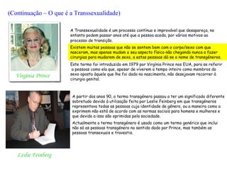 (Continuação – O que é a Transsexualidade)

                       A Transsexualidade é um processo contínuo e improvável que desapareça, no
                       entanto podem passar anos até que a pessoa aceda, por vários motivos ao
                       processo de transição.
                       Existem muitas pessoas que não se sentem bem com o corpo/sexo com que
                       nasceram, mas apenas mudam o seu aspecto físico não chegando nunca a fazer
                       cirurgias para mudarem de sexo, a estas pessoas dá-se o nome de transgéneros.
                       Este termo foi introduzido em 1979 por Virgínia Prince nos EUA, para se referir
                        a pessoas como ela que, apesar de viverem a tempo inteiro como membros do
  Virgínia Prince      sexo oposto àquele que lhe foi dado no nascimento, não desejavam recorrer à
                       cirurgia genital.



                        A partir dos anos 90, o termo transgénero passou a ter um significado diferente
                        sobretudo devido à utilização feita por Leslie Feinberg em que transgéneros
                        representava todas as pessoas cuja identidade de género, ou a maneira como a
                        exprimem não está de acordo com as normas sociais para homens e mulheres e
                        que devido a isso são oprimidas pela sociedade.
                        Actualmente o termo transgénero é usado como um termo genérico que inclui
                        não só as pessoas transgénero no sentido dado por Prince, mas também as
                        pessoas transexuais e travestis.




   Leslie Feinberg
 