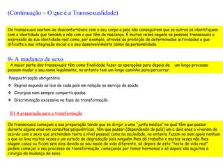 (Continuação – O que é a Transsexualidade)

Os transexuais sentem-se desconfortáveis com o seu corpo e pelo não conseguirem que os outros os identifiquem
com a identidade que tendem e não com a que têm de nascença. É muitas vezes negada as pessoas transexuais a
expressão da sua identidade real como, por exemplo, através da proibição de determinadas actividades o que
dificulta a sua integração social e o seu desenvolvimento calmo da personalidade.


9- A mudança de sexo
 A maior parte dos transexuais têm como finalidade fazer as operações para depois de   um longo processo
possam mudar o seu nome legalmente, no entanto tem um longo caminho para percorrer.

Psequiatrização obrigatória
 Regras segundo as leis de cada país em relação ao serviço de saúde
 Cirurgias nem sempre comparticipadas
 Discriminação excessiva na fase da transformação


 9.1 A preparação para a transformação

Os transexuais começam a sua preparação tendo que se dirigir a uma “junta médica” no qual têm que passar
durante alguns anos em consultas psiquiátricas, têm que passar (dependendo do país) um a dois anos a viverem de
acordo com o sexo que pretendem tanto a nível pessoal como na sociedade, no entanto fazem-no sem apoio nenhum
o que os leva muitas vezes a um estado de degradação pois ninguém lhes dá trabalho e muitas vezes não lhes
alugam casas ou ficam sem elas devido ao seu modo de vida diferente, só depois de este “teste de vida real”
podem começar o seu processo de transformação, começando por tomar hormonas e só depois são sujeitos á
cirurgia de mudança de sexo.
 