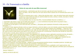 10 – Os Transexuais e a família
                               Relato de uma mãe de uma filha transexual
                              Há sentimentos...sentimentos que não se escrevem, que não sei como transmitir, (...).
                              Este é um deles, o de ser mãe de um ser que nasceu Sónia e passou de um momento para outro a ser
                              Gustavo.
                              Bem de um momento para o outro...talvez não seja bem assim...para nós talvez fosse assim mas para
                              o próprio as coisas devem ter tido um caminho desde há muito, confuso, revolta, mas deve vir de há
                              muito e não soube como dizê-lo...
                              Transsexualidade disse-me este meu filho, transsexualidade disseram os médicos.(...)
(...)O cérebro não aceita o corpo que foi dado pela natureza... (...)é um sentimento de prisão dentro do próprio corpo...
(...)Porquê a minha menina tinha de passar por tudo isto?
(...)O processo vai de quatro a cinco anos até estar concluído (...)Vai passar pelo tratamento hormonal e então passará ás
operações. (...)
(...)comecei a notar algumas atitudes contra as roupas interiores, corte de cabelo a cara com mazelas, parecia que tinha estado a
passar com gilete na cara...não parecia, era mesmo... e aí o coração como que aberto àquela nova realidade (...) Doía-me a dor
dela. Todos os dias se já eram diferentes, passaram a ser cada vez mais importantes, um dia de cada vez dizia eu para mim, para
nós. Mas ao mesmo tempo parece que queria viver tudo num só dia para ter a certeza que o final seria sem dúvida um final feliz...
O sorriso para o mundo, para a vida era e é constante neste ser (...)
Eu e o pai, só agora vamos chamando de Gustavo, mas enganamo-nos, dizendo o nome e aplicando o pronome ela isto, ela aquilo...
Somos seis irmãos, apenas uma das minhas irmãs e os filhos a trataram desde logo por Gustavo, nunca se enganam.(...)
Choro, (...), por ter desejado ter este filho, (...), choro pelas lágrimas que ele não chora, pela coragem que o Gustavo tem de
levantar a cabeça, assumir aqui no prédio onde vive, com as pessoas que o olham, e sorrir e rir e gargalhar.(...)
 Ah choro é verdade, por não saber como ajudar este ser de luz, (...)
Porquê? Porquê? Porquê? e mais Porquês??????????????????
Deixei de me massacrar com tantos porquês...também sei que pensamentos positivos levam a resultados positivos. Acredito que
somos o que pensamos e é importante fazermos dos momentos, momentos únicos.
Associado a todo este processo(...)todo o potencial dela se vira para a ajuda aos outros, ajudando a sorrir quem precisa, mas
trabalhar para se sustentar, não se vislumbra, grandes hipóteses.(...) incentivando-o a fazer algo para contribuir para a evolução do
ser grandioso que é.(...)
 
  Desistir? NUNCA!!!!
 Apenas um dia de cada vez!
 