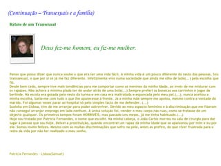 (Continuação – Transexuais e a família)
Relato de um Transexual




                    Deus fez-me homem, eu fiz-me mulher.



Penso que posso dizer que nunca soube o que era ter uma vida fácil. A minha vida é um pouco diferente do resto das pessoas. Sou
transsexual, o que por si só já me faz diferente. Infelizmente vivo numa sociedade que ainda me olha de lado(...) pela escolha que
fiz.
Desde bem cedo, sempre tive mais tendências para me comportar como as meninas da minha idade, ao invés de me misturar com
os rapazes. Não achava a mínima piada ter de andar atrás de uma bola(...).Sempre preferi as bonecas aos carrinhos e jogos de
berlinde. Na escola era gozada pelo resto da turma e em casa era maltratada e espancada pelo meu pai.(...), nunca aceitou a
minha escolha, batia-me com tudo o que lhe aparecesse à frente. Já a minha mãe sempre me apoiou, mesmo contra a vontade do
marido. Foi algumas vezes parar ao hospital só pelo simples facto de me defender. (...)
Sozinha em Lisboa, tive de me arranjar para poder sobreviver. Devido ao meu aspecto feminino e à discriminação que me fizeram
não consegui arranjar emprego em lado nenhum. A única solução foi, vender o meu corpo nas ruas, como se tratasse de um
objecto qualquer. Os primeiros tempos foram HORRIVÉIS, mas passado uns meses, já me tinha habituado.(...)
Hoje sou tratada por Patrícia Fernandes, o nome que escolhi. Na minha cabeça, o João Carlos morreu na sala de cirurgia para dar
lugar à pessoa que sou hoje. Deixei a prostituição, quando encontrei um rapaz da minha idade que se apaixonou por mim e eu por
ele. Somos muito felizes. Mesmo com as muitas discriminações que sofro na pele, antes as prefiro, do que viver frustrada para o
resto da vida por não ter realizado o meu sonho.
 

 
 
Patrícia Fernandes – Lisboa(Samuel)
 