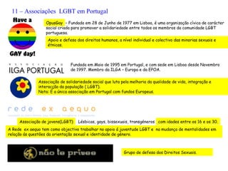 11 – Associações LGBT em Portugal
                  OpusGay – Fundada em 28 de Junho de 1977 em Lisboa, é uma organização cívica de carácter
                  social criada para promover a solidariedade entre todos os membros da comunidade LGBT
                  portuguesa.
                   Apoio e defesa dos direitos humanos, a nível individual e colectivo das minorias sexuais e
                   étnicas.



                               Fundada em Maio de 1995 em Portugal, e com sede em Lisboa desde Novembro
                               de 1997. Membro da ILGA – Europa e da EPOA.

              Associação de solidariedade social que luta pela melhoria da qualidade de vida, integração e
              interacção da população ( LGBT).
              Nota: É a única associação em Portugal com fundos Europeus.




     Associação de jovens(LGBT)    Lésbicas, gays, bissexuais, transgéneros com idades entre os 16 e os 30.
A Rede ex aequo tem como objectivo trabalhar no apoio á juventude LGBT e na mudança de mentalidades em
relação ás questões da orientação sexual e identidade de género.



                                                           Grupo de defesa dos Direitos Sexuais.
 