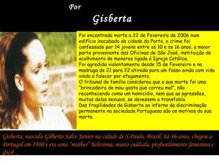Por
                                      Gisberta
                                Foi encontrada morta a 22 de Fevereiro de 2006 num
                                edifício inacabado da cidade do Porto, o crime foi
                                confessado por 14 jovens entre os 10 e os 16 anos, a maior
                                parte proveniente das Oficinas de São José, instituição de
                                acolhimento de menores ligada á Igreja Católica.
                                Foi agredida violentamente desde 15 de Fevereiro e na
                                madruga de 21 para 22 atirada para um fosso ainda com vida
                                vindo a falecer por afogamento.
                                O tribunal de família considerou que a sua morte foi uma
                                “brincadeira de mau-gosto que correu mal”, não
                                reconhecendo como um homicídio, nem que as agressões,
                                muitas delas sexuais, se devessem a transfobía.
                                Das fragilidades da Gisberta ao inferno da discriminação
                                permanente na sociedade Portuguesa são os motivos da sua
                                morte.



Gisberta, nascida Gilberto Salce Júnior na cidade de S.Paulo, Brasil, há 46 anos, chegou a
Portugal em 1980 e era uma “mulher” belíssima, muito cuidada, profundamente femenina e
dócil .
 