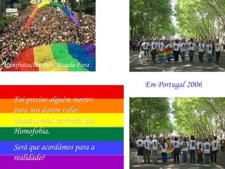Manifestações Pelo Mundo Fora

                                Em Portugal 2006
   Foi preciso alguém morrer
   para nos darem valor,
   quantos mais morrerão por
   Homofobia.
   Será que acordámos para a
   realidade?
 