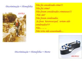 Não foi considerado crime!!!
Discriminação = Homofobia
                            Não foi crime?
                            Não foram considerados criminosos!!!
           ANTES
                             Não são?
                            Não foram condenados.
                             Se fosse heterossexual, teriam sido
                            condenados???
                            Não... ... ...
                            Não teria sido assassinado....




        Discriminação = Homofobia = Morte
                                                               DEPOIS
 