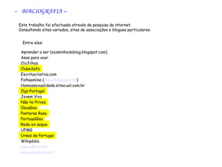 - BIBLIOGRAFIA –
        




   Este trabalho foi efectuado através de pesquisa da internet.
   Consultando sites variados, sites de associações e blogues particulares.
    

           Entre eles:

      Aprender a ser (ocaminhodoblog.blogspot.com)
      Asas para voar
      Clicfilhos
      ClubeSafo
      Escritacriativa.com
      Folhaonline (www.folha.com.br)
      Homossexualidade.sites.uol.com.br
      Ilga Portugal
      Jovem Vivo
      Não te Prives
      OpusGay
      Panteras Rosa
      PortugalGay
      Rede ex aequo
      UFMG
      Ursos de Portugal
      Wikipédia
      www.afh.bio.br
      www.esquerda.net
 