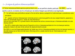 1 – A origem da palavra Homossexualidade
O Termo homossexualidade apareceu pela primeira vez em um panfleto alemão, publicado em 1869 o qual se
                                                                                            ,
opunha a uma lei, no mesmo ano foi utilizado por um médico húngaro que defendia a sua legalização.
  1º - foi definida como preferência sexual a fim de deitar abaixo a psiquiatria tradicional que a considerava como
    um desvio.
    2º - quando militares Homossexuais tentaram provar a natureza genética de seu comportamento, passaram a
  falar em Orientação sexual ou “ modo de vida alternativo”.
  Até ao início dos anos 70, a grande maioria dos psiquiatras estava convencida que a Homossexualidade era uma
  doença mental.
    Em 1973 a Associação Americana de Psiquiatria retira a Homossexualidade do livro de doenças mentais,
  propondo chama-la de uma forma natural de desenvolvimento sexual.
  Em 1993 é a vez da Organização Mundial de Saúde que retira a Homossexualidade da lista de doenças mentais, a
  decisão baseou-se no facto de não haver diferença entre a saúde mental de um Heterossexual e um
  Homossexual.
 
