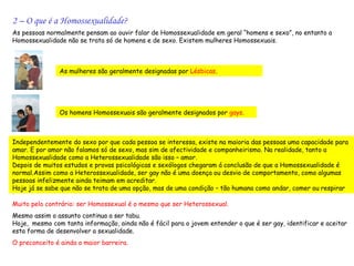 2 – O que é a Homossexualidade?
As pessoas normalmente pensam ao ouvir falar de Homossexualidade em geral “homens e sexo”, no entanto a
Homossexualidade não se trata só de homens e de sexo. Existem mulheres Homossexuais.



               As mulheres são geralmente designadas por Lésbicas.




               Os homens Homossexuais são geralmente designados por gays.



Independentemente do sexo por que cada pessoa se interessa, existe na maioria das pessoas uma capacidade para
amar. E por amor não falamos só de sexo, mas sim de afectividade e companheirismo. Na realidade, tanto a
Homossexualidade como a Heterossexualidade são isso – amor.
Depois de muitos estudos e provas psicológicas e sexólogos chegaram á conclusão de que a Homossexualidade é
normal.Assim como a Heterossexualidade, ser gay não é uma doença ou desvio de comportamento, como algumas
pessoas infelizmente ainda teimam em acreditar.
Hoje já se sabe que não se trata de uma opção, mas de uma condição – tão humana como andar, comer ou respirar
.
Muito pelo contrário: ser Homossexual é o mesmo que ser Heterossexual.
Mesmo assim o assunto continua a ser tabu.
Hoje, mesmo com tanta informação, ainda não é fácil para o jovem entender o que é ser gay, identificar e aceitar
esta forma de desenvolver a sexualidade.
O preconceito é ainda a maior barreira.
 