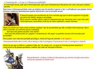 ( Continuação – O que é a Homossexualidade)
 A orientação sexual, quer para Heterossexuais, quer para Homossexuais não parece ser uma coisa que a pessoa
 escolha.
Descrever a Homossexualidade como um simples caso de escolha é ignorar a dor e confusão por que passam tantos
homens e mulheres Homossexuais quando descobrem a sua orientação sexual.

                      É absurdo pensar que escolheram de livre vontade algo que os deixa expostos á rejeição
                      por parte da família, amigos e sociedade.
                      Este conceito também ignora todos os Homossexuais que tentaram viver a sua vida como
                      Heterossexuais, escondidos atrás de um falso casamento, sendo infelizes.


Numa sociedade que tenta ainda condenar qualquer tipo de sexualidade que não o modelo Heterossexual, não é
difícil entender os conflitos sociais e pessoais.
     Será que uma pessoa escolhe viver assim?
  Será que uma pessoa pode ser julgada e condenada por não seguir os padrões sexuais estruturados pela
sociedade?
Para acabar com toda esta pressão psicológica, talvez só haja um caminho: o do respeito
Homossexualidade não é crime, não é doença e não é contagiosa. O preconceito sim, é contagioso e destrói.

Antes de ser gay ou lésbica, a pessoa é mãe, pai, tio, amigo, etc., ou seja se ficarmos presos somente á
característica da pessoa perdemos o melhor que cada um tem para oferecer.




                               Resumidamente, os Gays e Lésbicas são pessoas que sentem atração emocional e
                               sexual por pessoas do mesmo sexo.
 