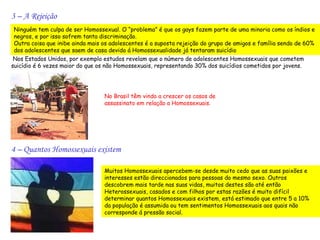 3 – A Rejeição
 Ninguém tem culpa de ser Homossexual. O “problema” é que os gays fazem parte de uma minoria como os índios e
 negros, e por isso sofrem tanta discriminação.
 Outra coisa que inibe ainda mais os adolescentes é a suposta rejeição do grupo de amigos e família sendo de 60%
 dos adolescentes que saem de casa devido á Homossexualidade já tentaram suicídio
 Nos Estados Unidos, por exemplo estudos revelam que o número de adolescentes Homossexuais que cometem
suicídio é 6 vezes maior do que os não Homossexuais, representando 30% dos suicídios cometidos por jovens.




                                  No Brasil têm vindo a crescer os casos de
                                  assassinato em relação a Homossexuais.




4 – Quantos Homossexuais existem

                                  Muitos Homossexuais apercebem-se desde muito cedo que as suas paixões e
                                  interesses estão direccionados para pessoas do mesmo sexo. Outros
                                  descobrem mais tarde nas suas vidas, muitos destes são até então
                                  Heterossexuais, casados e com filhos por estas razões é muito difícil
                                  determinar quantos Homossexuais existem, está estimado que entre 5 a 10%
                                  da população é assumida ou tem sentimentos Homossexuais aos quais não
                                  corresponde á pressão social.
 