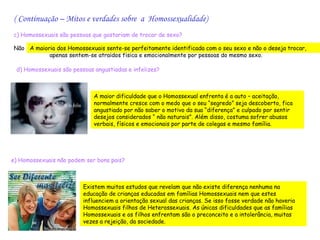 ( Continuação – Mitos e verdades sobre a Homossexualidade)
c) Homossexuais são pessoas que gostariam de trocar de sexo?

Não A maioria dos Homossexuais sente-se perfeitamente identificada com o seu sexo e não o deseja trocar,
           apenas sentem-se atraídos física e emocionalmente por pessoas do mesmo sexo.

 d) Homossexuais são pessoas angustiadas e infelizes?



                             A maior dificuldade que o Homossexual enfrenta é a auto – aceitação,
                             normalmente cresce com o medo que o seu “segredo” seja descoberto, fica
                             angustiado por não saber o motivo da sua “diferença” e culpado por sentir
                             desejos considerados “ não naturais”. Além disso, costuma sofrer abusos
                             verbais, físicos e emocionais por parte de colegas e mesmo família.




e) Homossexuais não podem ser bons pais?



                         Existem muitos estudos que revelam que não existe diferença nenhuma na
                         educação de crianças educadas em famílias Homossexuais nem que estes
                         influenciem a orientação sexual das crianças. Se isso fosse verdade não haveria
                         Homossexuais filhos de Heterossexuais. As únicas dificuldades que as famílias
                         Homossexuais e os filhos enfrentam são o preconceito e a intolerância, muitas
                         vezes a rejeição, da sociedade.
 