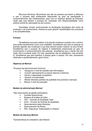 Recursos Humanos: Reconhecer que são as pessoas que fazem a diferença
e que o sucesso está diretamente relacionado ao grau de participação e
comprometimento dos Colaboradores, para com os objetivos globais da Empresa,
razão pela qual adotam o principio da “Liberdade com Responsabilidade” como
política central da valorização do ser humano.

      Tecnologia: Investir continuamente na atualização tecnológica dos meios de
produção e do conhecimento, fixando-os para garantir repetibilidade dos processos
e da competitividade.


Crenças

       “Acreditamos que para realizar uma grande mudança é preciso crer e sonhar,
para então transformá-la numa nova realidade. Acreditamos que são as pessoas os
grandes agentes das mudanças e que elas sempre podem superar os seus limites.
Acreditamos que o sucesso do negócio é diretamente proporcional ao grau de
envolvimento e comprometimento das pessoas. Acreditamos que o cliente não tem
razão. Ele é a própria razão. Por isso, precisamos não só satisfazê-lo, mas encantá-
lo. Acreditamos que para distribuir é preciso gerar a riqueza. Por isso, precisamos
obstinada e equilibradamente, gerar lucros.”


Objetivos da Marisol

“Processo de Aprimoramento Contínuo:
       •     Assegurar o nível de exatidão das informações;
       •     Cumprir rigorosamente os prazos internos e externos;
       •     Elevar a capacidade competitiva;
       •     Garantir a lucratividade;
       •     Manter elevados padrões de qualidade dos produtos e serviços;
       •    Reduzir o ciclo de produção.”


Modelo de administração Marisol

“São instrumentos da gestão participativa:
        •   Comitês Operacionais;
        •   Núcleos de Análise de Valor;
        •   TQT – Controle da Qualidade Total;
        •   CCQ – Círculos de Controle de Qualidade;
        •   Gerenciamento pelas Diretrizes;
        •   Gerenciamento da Rotina;
        •   SOL- Segurança, Organização e Limpeza.”


Modelo de liderança Marisol

“Características do verdadeiro Líder Marisol:

                                                                                 14
 