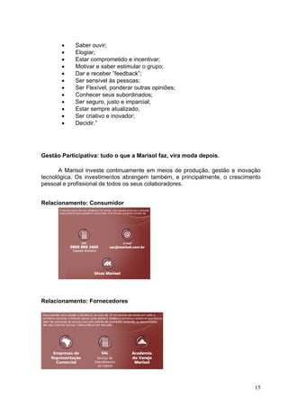 •    Saber ouvir;
       •    Elogiar;
       •    Estar comprometido e incentivar;
       •    Motivar e saber estimular o grupo;
       •    Dar e receber ”feedback”;
       •    Ser sensível às pessoas;
       •    Ser Flexível, ponderar outras opiniões;
       •    Conhecer seus subordinados;
       •    Ser seguro, justo e imparcial;
       •    Estar sempre atualizado;
       •    Ser criativo e inovador;
       •    Decidir.”




Gestão Participativa: tudo o que a Marisol faz, vira moda depois.

       A Marisol investe continuamente em meios de produção, gestão e inovação
tecnológica. Os investimentos abrangem também, e principalmente, o crescimento
pessoal e profissional de todos os seus colaboradores.


Relacionamento: Consumidor




Relacionamento: Fornecedores




                                                                           15
 