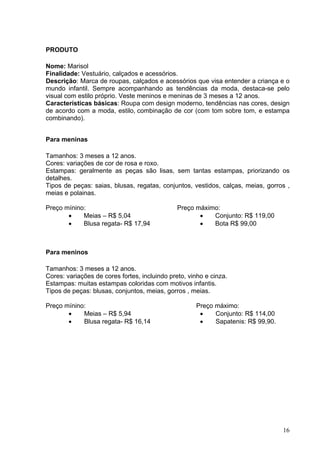 PRODUTO

Nome: Marisol
Finalidade: Vestuário, calçados e acessórios.
Descrição: Marca de roupas, calçados e acessórios que visa entender a criança e o
mundo infantil. Sempre acompanhando as tendências da moda, destaca-se pelo
visual com estilo próprio. Veste meninos e meninas de 3 meses a 12 anos.
Características básicas: Roupa com design moderno, tendências nas cores, design
de acordo com a moda, estilo, combinação de cor (com tom sobre tom, e estampa
combinando).


Para meninas

Tamanhos: 3 meses a 12 anos.
Cores: variações de cor de rosa e roxo.
Estampas: geralmente as peças são lisas, sem tantas estampas, priorizando os
detalhes.
Tipos de peças: saias, blusas, regatas, conjuntos, vestidos, calças, meias, gorros ,
meias e polainas.

Preço mínino:                                  Preço máximo:
       •    Meias – R$ 5,04                           •   Conjunto: R$ 119,00
       •    Blusa regata- R$ 17,94                    •   Bota R$ 99,00



Para meninos

Tamanhos: 3 meses a 12 anos.
Cores: variações de cores fortes, incluindo preto, vinho e cinza.
Estampas: muitas estampas coloridas com motivos infantis.
Tipos de peças: blusas, conjuntos, meias, gorros , meias.

Preço mínino:                                        Preço máximo:
       •    Meias – R$ 5,94                           •    Conjunto: R$ 114,00
       •    Blusa regata- R$ 16,14                    •    Sapatenis: R$ 99,90.




                                                                                  16
 