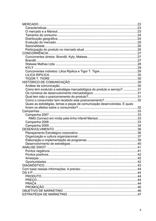 MERCADO ................................................................................................................ 23
  Características ....................................................................................................... 23
  O mercado e a Marisol........................................................................................... 23
  Tamanho do consumo ........................................................................................... 24
  Distribuição geográfica .......................................................................................... 25
  Evolução do mercado ............................................................................................ 25
  Sazonalidade ......................................................................................................... 26
  Participação do produto no mercado atual ............................................................ 26
CONCORRÊNCIA ..................................................................................................... 27
  Concorrentes diretos: Brandili, Kyly, Malwee......................................................... 27
  Brandili ................................................................................................................... 27
  Walwee Malhas Ltda ............................................................................................. 28
  KYLY ..................................................................................................................... 29
  Concorrentes indiretos: Lilica Ripilica e Tigor T. Tigre ........................................... 29
  LILICA RIPILICA .................................................................................................... 30
  TIGOR T. TIGRE ................................................................................................... 30
HISTÓRICO DE COMUNICAÇÃO ............................................................................ 30
  Análise da comunicação ........................................................................................ 30
  Como tem evoluído a estratégia mercadológica do produto e serviço? ................ 31
  Os números de desenvolvimento mercadológico: ................................................. 31
  Qual tem sido o posicionamento do produto?........................................................ 31
  Como o consumidor tem recebido este posicionamento? ..................................... 32
  Quais as estratégias, temas e peças de comunicação desenvolvidas. E quais
  foram os efeitos sobre o consumidor? ................................................................... 32
Campanhas ............................................................................................................... 33
  Campanha 2007 .................................................................................................... 33
    RMG Connect em mídia pela linha infantil Marisol ............................................. 33
  Campanha 2008 .................................................................................................... 33
  Campanha 2009 .................................................................................................... 34
DESENVOLVIMENTO .............................................................................................. 36
  Planejamento Estratégico corporativo ................................................................... 36
  Organização e cultura organizacional .................................................................... 37
  Elaboração e implementação de programas ......................................................... 39
  Desenvolvimento de estratégias ............................................................................ 40
ANÁLISE SWOT ....................................................................................................... 41
  Pontos negativos ................................................................................................... 41
  Pontos positivos..................................................................................................... 42
  Ameaças ................................................................................................................ 42
  Oportunidades ....................................................................................................... 42
DIAGNÓSTICO ......................................................................................................... 43
Com base nessas informações, é preciso: ................................................................ 44
OS 4 P ....................................................................................................................... 44
  PRODUTO ............................................................................................................. 44
  PREÇO .................................................................................................................. 44
  PRAÇA .................................................................................................................. 44
  PROMOÇÃO ......................................................................................................... 46
OBJETIVO DE MARKETING .................................................................................... 46
ESTRATÉGIA DE MARKETING ............................................................................... 47



                                                                                                                               4
 