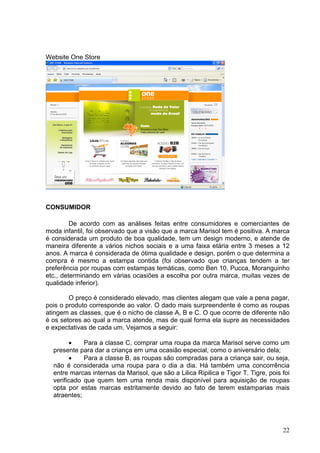 Website One Store




CONSUMIDOR

         De acordo com as análises feitas entre consumidores e comerciantes de
moda infantil, foi observado que a visão que a marca Marisol tem é positiva. A marca
é considerada um produto de boa qualidade, tem um design moderno, e atende de
maneira diferente a vários nichos sociais e a uma faixa etária entre 3 meses a 12
anos. A marca é considerada de ótima qualidade e design, porém o que determina a
compra é mesmo a estampa contida (foi observado que crianças tendem a ter
preferência por roupas com estampas temáticas, como Ben 10, Pucca, Moranguinho
etc., determinando em várias ocasiões a escolha por outra marca, muitas vezes de
qualidade inferior).

        O preço é considerado elevado, mas clientes alegam que vale a pena pagar,
pois o produto corresponde ao valor. O dado mais surpreendente é como as roupas
atingem as classes, que é o nicho de classe A, B e C. O que ocorre de diferente não
é os setores ao qual a marca atende, mas de qual forma ela supre as necessidades
e expectativas de cada um. Vejamos a seguir:

         •   Para a classe C, comprar uma roupa da marca Marisol serve como um
  presente para dar a criança em uma ocasião especial, como o aniversário dela;
         •   Para a classe B, as roupas são compradas para a criança sair, ou seja,
  não é considerada uma roupa para o dia a dia. Há também uma concorrência
  entre marcas internas da Marisol, que são a Lilica Ripilica e Tigor T. Tigre, pois foi
  verificado que quem tem uma renda mais disponível para aquisição de roupas
  opta por estas marcas estritamente devido ao fato de terem estamparias mais
  atraentes;




                                                                                     22
 