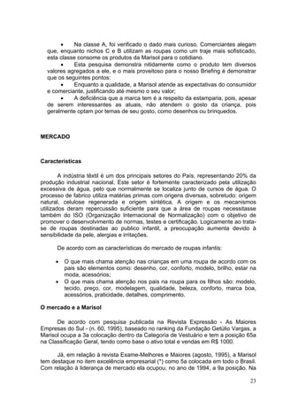•    Na classe A, foi verificado o dado mais curioso. Comerciantes alegam
  que, enquanto nichos C e B utilizam as roupas como um traje mais sofisticado,
  esta classe consome os produtos da Marisol para o cotidiano.
       •    Esta pesquisa demonstra nitidamente como o produto tem diversos
  valores agregados a ele, e o mais proveitoso para o nosso Briefing é demonstrar
  que os seguintes pontos:
       •    Enquanto a qualidade, a Marisol atende as expectativas do consumidor
  e comerciante, justificando até mesmo o seu valor;
       •    A deficiência que a marca tem é a respeito da estamparia, pois, apesar
  de serem interessantes as atuais, não atendem o gosto da criança, pois
  geralmente optam por temas de seu gosto, como desenhos ou brinquedos.



MERCADO



Características

        A indústria têxtil é um dos principais setores do País, representando 20% da
produção industrial nacional. Este setor é fortemente caracterizado pela utilização
excessiva de água, pelo que normalmente se localiza junto de cursos de água. O
processo de fabrico utiliza matérias primas com origens diversas, sobretudo: origem
natural, celulose regenerada e origem sintética. A origem e os mecanismos
utilizados deram repercussão suficiente para que a área de roupas necessitasse
também do ISO (Organização Internacional de Normalização) com o objetivo de
promover o desenvolvimento de normas, testes e certificação. Logicamente ao trata-
se de roupas destinadas ao publico infantil, a preocupação aumenta devido à
sensibilidade da pele, alergias e irritações.

      De acordo com as características do mercado de roupas infantis:

     •   O que mais chama atenção nas crianças em uma roupa de acordo com os
         pais são elementos como: desenho, cor, conforto, modelo, brilho, estar na
         moda, acessórios;
     •   O que mais chama atenção nos pais na roupa para os filhos são: modelo,
         tecido, preço, cor, modelagem, qualidade, beleza, conforto, marca boa,
         acessórios, praticidade, detalhes, comprimento.

O mercado e a Marisol

      De acordo com pesquisa publicada na Revista Expressão - As Maiores
Empresas do Sul - (n. 60, 1995), baseado no ranking da Fundação Getúlio Vargas, a
Marisol ocupa a 3a colocação dentro da Categoria de Vestuário e tem a posição 65a
na Classificação Geral, tendo como base o ativo total e vendas em R$ 1000.

      Já, em relação à revista Exame-Melhores e Maiores (agosto, 1995), a Marisol
tem destaque no item excelência empresarial (*) como 5a colocada em todo o Brasil.
Com relação à liderança de mercado ela ocupou, no ano de 1994, a 9a posição. Na

                                                                                 23
 