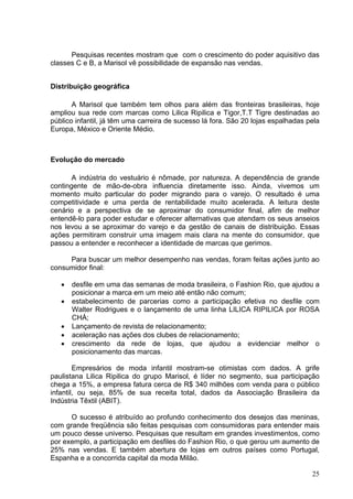 Pesquisas recentes mostram que com o crescimento do poder aquisitivo das
classes C e B, a Marisol vê possibilidade de expansão nas vendas.


Distribuição geográfica

       A Marisol que também tem olhos para além das fronteiras brasileiras, hoje
ampliou sua rede com marcas como Lilica Ripilica e Tigor,T.T Tigre destinadas ao
público infantil, já têm uma carreira de sucesso lá fora. São 20 lojas espalhadas pela
Europa, México e Oriente Médio.



Evolução do mercado

       A indústria do vestuário é nômade, por natureza. A dependência de grande
contingente de mão-de-obra influencia diretamente isso. Ainda, vivemos um
momento muito particular do poder migrando para o varejo. O resultado é uma
competitividade e uma perda de rentabilidade muito acelerada. A leitura deste
cenário e a perspectiva de se aproximar do consumidor final, afim de melhor
entendê-lo para poder estudar e oferecer alternativas que atendam os seus anseios
nos levou a se aproximar do varejo e da gestão de canais de distribuição. Essas
ações permitiram construir uma imagem mais clara na mente do consumidor, que
passou a entender e reconhecer a identidade de marcas que gerimos.

     Para buscar um melhor desempenho nas vendas, foram feitas ações junto ao
consumidor final:

   •   desfile em uma das semanas de moda brasileira, o Fashion Rio, que ajudou a
       posicionar a marca em um meio até então não comum;
   •   estabelecimento de parcerias como a participação efetiva no desfile com
       Walter Rodrigues e o lançamento de uma linha LILICA RIPILICA por ROSA
       CHÁ;
   •   Lançamento de revista de relacionamento;
   •   aceleração nas ações dos clubes de relacionamento;
   •   crescimento da rede de lojas, que ajudou a evidenciar melhor o
       posicionamento das marcas.

        Empresários de moda infantil mostram-se otimistas com dados. A grife
paulistana Lilica Ripilica do grupo Marisol, é líder no segmento, sua participação
chega a 15%, a empresa fatura cerca de R$ 340 milhões com venda para o público
infantil, ou seja, 85% de sua receita total, dados da Associação Brasileira da
Indústria Têxtil (ABIT).

      O sucesso é atribuído ao profundo conhecimento dos desejos das meninas,
com grande freqüência são feitas pesquisas com consumidoras para entender mais
um pouco desse universo. Pesquisas que resultam em grandes investimentos, como
por exemplo, a participação em desfiles do Fashion Rio, o que gerou um aumento de
25% nas vendas. E também abertura de lojas em outros países como Portugal,
Espanha e a concorrida capital da moda Milão.

                                                                                   25
 