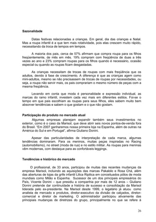 Sazonalidade

      Datas festivas relacionadas a crianças. Em geral, dia das crianças e Natal.
Mas a roupa infantil é a que tem mais rotatividade, pois elas crescem muito rápido,
necessitando da troca de tempos em tempos.

      A maioria dos pais, cerca de 57% afirmam que compra roupa para os filhos
freqüentemente, de mês em mês. 19% compram com freqüência de duas a três
vezes ao ano e 23% compram roupas para os filhos quando é necessário, ocasião
especial ou quando as roupas ficam desgastadas.

       As crianças necessitam de trocas de roupas com mais freqüência que os
adultos, devido à fase de crescimento. A diferença é que as crianças agem como
mini-adultos, mesmo se não precisassem de trocas de roupas por necessidades, ou
seja, a roupa não servir mais, os pais comprariam o mesmo número de peças com a
mesma freqüência.

      Levando em conta que moda é personalidade e expressão individual, as
marcas do ramo infantil, investem cada vez mais em diferentes estilos. Foi-se o
tempo em que pais escolhiam as roupas para seus filhos, eles sabem muito bem
absorver tendências e sabem o que gostam e o que não gostam.


Participação do produto no mercado atual
       Algumas empresas planejam expandir também seus investimentos no
exterior, como é o caso da Marisol, que deve abrir seis novos pontos-de-venda fora
do Brasil. “Em 2007 ganharemos nossa primeira loja na Espanha, além de outras na
América do Sul e em Portugal”, afirma Giuliano Donini.

      Apesar das particularidades de interpretação de cada marca, algumas
tendências dominaram. Para os meninos, muitas peças inspiradas no Racing
(automobilismo), no street (moda de rua) e no estilo militar. As roupas para meninas
vêm modernas, com destaque para as confortáveis leggings.


Tendências e histórico do mercado

      O profissional, de 33 anos, participou de muitas das recentes mudanças da
empresa Marisol, incluindo as aquisições das marcas Pakalolo e Rosa Chá, além
das aberturas de lojas da grife infantil Lilica Ripilica em conceituados pólos de moda
mundiais como Milão e Espanha. Sucessor de um dos principais empresários do
País, Vicente Donini – que presidiu a companhia por mais de 12 anos – Giuliano
Donini pretende dar continuidade a história de sucesso e consolidação da Marisol
liderada pelo ex-presidente. Na Marisol desde 1999, o legatário já atuou como
analista de mercado e produtos, diretor-executivo da divisão de calçados, diretor-
comercial e diretor de marketing. O administrador participou ativamente das
principiais mudanças de diretrizes do grupo, principalmente no que se refere à


                                                                                   26
 